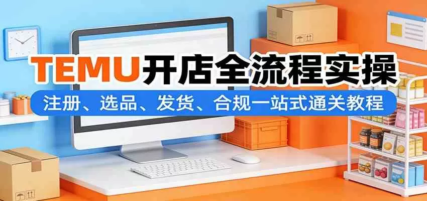TEMU开店全流程实操：注册、选品、发货、合规一站式通关教程-鹊桥梦网创