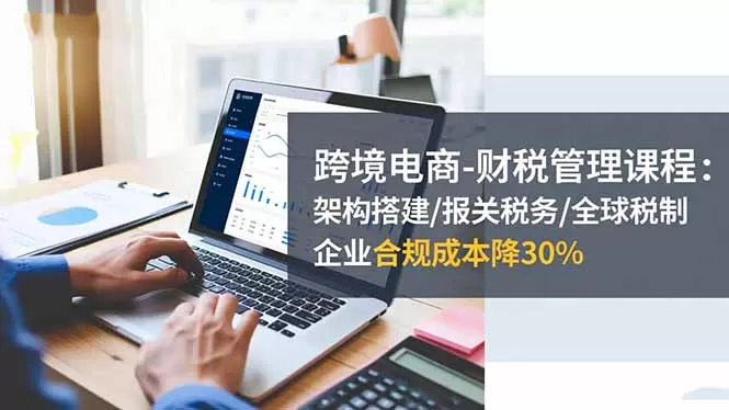 跨境电商-财税管理课程：架构搭建/报关税务/全球税制，企业合规成本降30%-鹊桥梦网创