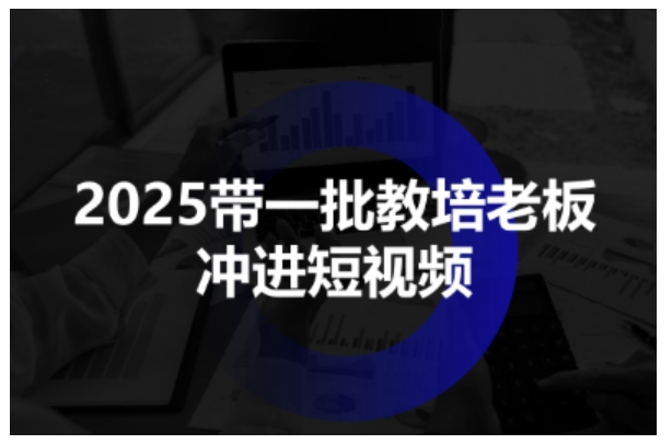 2025带一批教培老板冲进短视频，全方位助力教培人掌握短视频招生技能-鹊桥梦网创