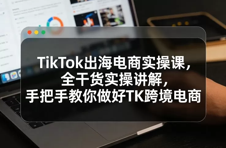 TikTok出海电商实操课，全干货实操讲解，手把手教你做好TK跨境电商-鹊桥梦网创