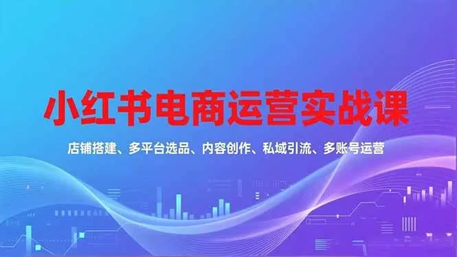 （16695期）小红书电商运营实战课，店铺搭建、多平台选品、内容创作、私域引流、多账号运营等玩法-鹊桥梦网创